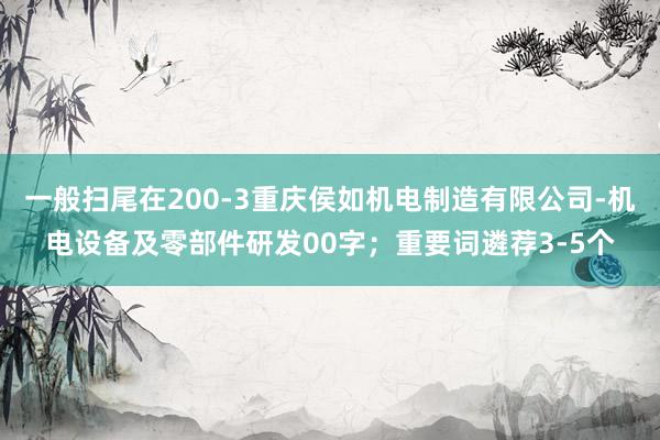 一般扫尾在200-3重庆侯如机电制造有限公司-机电设备及零部件研发00字；重要词遴荐3-5个